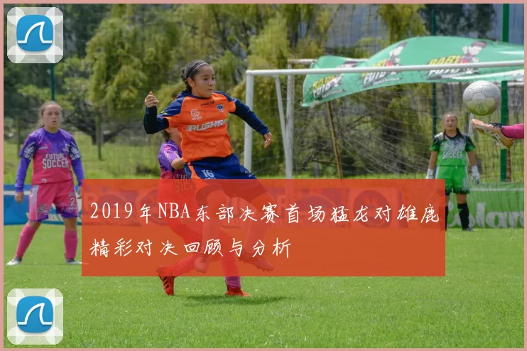 2019年NBA东部决赛首场猛龙对雄鹿精彩对决回顾与分析