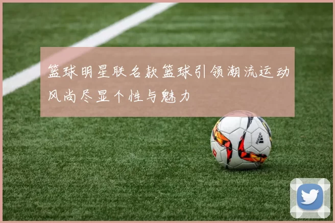 篮球明星联名款篮球引领潮流运动风尚尽显个性与魅力