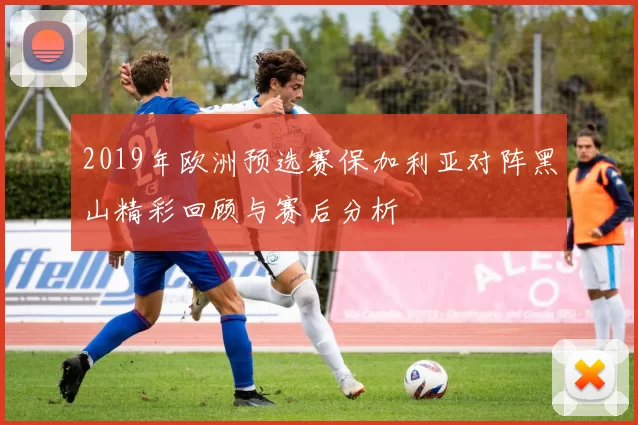 2019年欧洲预选赛保加利亚对阵黑山精彩回顾与赛后分析