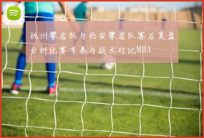 杭州攀岩队与西安攀岩队赛后复盘分析比赛节奏与战术对比MBA