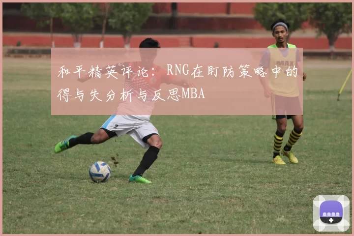 和平精英评论：RNG在盯防策略中的得与失分析与反思MBA