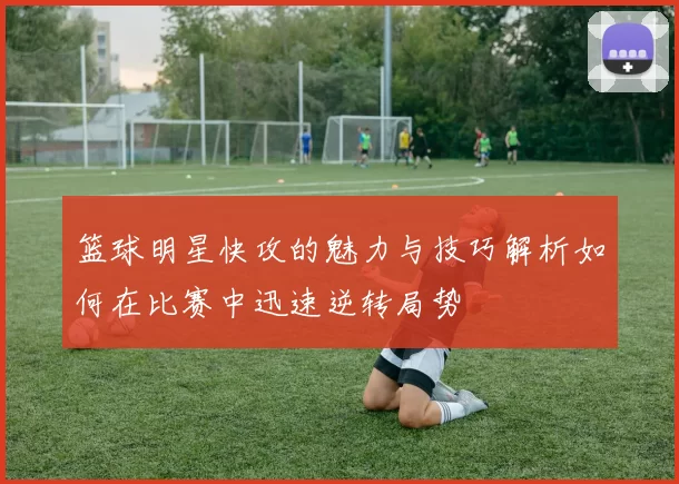 篮球明星快攻的魅力与技巧解析如何在比赛中迅速逆转局势