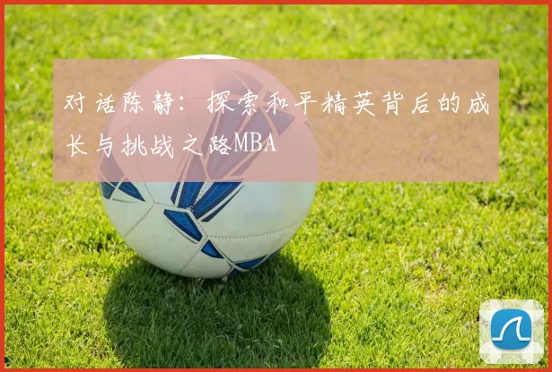 对话陈静：探索和平精英背后的成长与挑战之路MBA