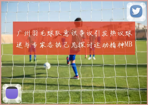 广州羽毛球队意识争议引发热议球迷与专家各执己见探讨运动精神MBA