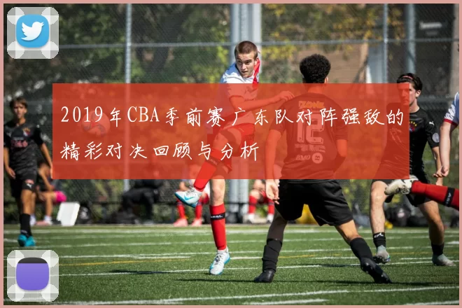 2019年CBA季前赛广东队对阵强敌的精彩对决回顾与分析