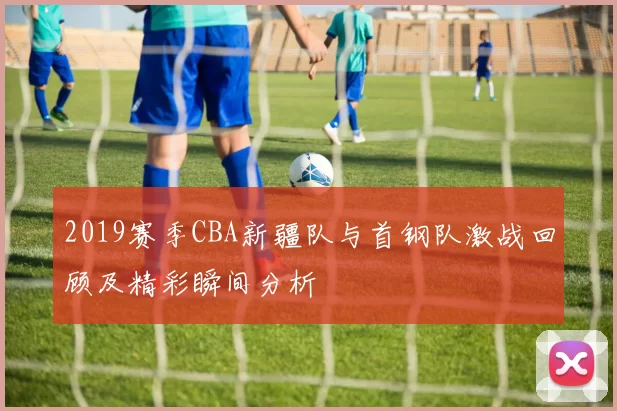 2019赛季CBA新疆队与首钢队激战回顾及精彩瞬间分析